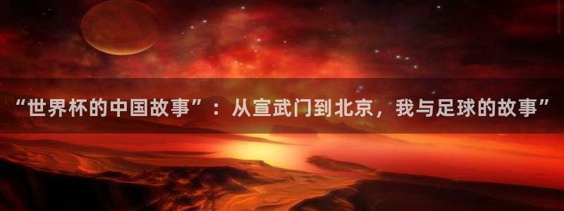 世界杯 中国：“世界杯的中国故事”：从宣武门到北京，我与足球的故事”