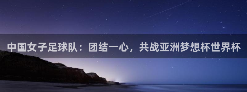 世界杯对阵图2026:中国女子足球队:团结一心,共战亚洲梦想杯世界杯